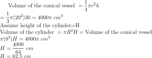 \text{Volume of the conical vessel }= \frac{1}{3}\pi r^2h\\ =\frac{1}{3} \pi (20^2)30=4000\pi \ cm^3\\ \text{Assume height of the cylinder=H}\\ \text{Volume of the cylinder }= \pi R^2H=\text{Volume of the conical vessel }\\ \pi (8^2)H=4000\pi \ cm^3\\ H=\frac{4000}{64} \ cm\\ H=62.5 \ cm