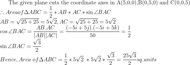 \textup{The given plane cuts the coordinate axes in A(5,0,0),B(0,5,0) and C(0,0,5)} \\ \therefore Area of \Delta ABC = \frac{1}{2} * AB*AC* \sin \angle BAC \\ AB= \sqrt{25 + 25} = 5\sqrt{2}, AC= \sqrt{25+ 25} = 5\sqrt{2} \\ \cos \angle BAC = \frac{AB.AC}{|AB||AC|}= \frac{(-5i+5j).(-5i+5k)}{50}= \frac{1}{2} \\ \sin \angle BAC= \frac{\sqrt{3}}{2} \\ Hence, Area\ of \Delta ABC = \frac{1}{2}* 5\sqrt{2}\ *5\sqrt{2} * \frac{\sqrt{3}}{2} = \frac{25\sqrt{3}}{2} sq.units