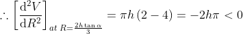 \therefore \left [\frac{\mathrm{d}^2V }{\mathrm{d} R^2} \right ]_{at\; R=\frac{2h\tan \alpha }{3}}=\pi h\left ( 2- 4 \right )=-2h\pi <0