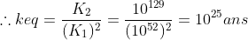 \therefore keq = \frac{K_{2}}{(K_{1})^{2}}=\frac{10^{129}}{(10^{52})^{2}}=10^{25} ans