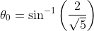 \theta_{0}=\sin^{-1}\left ( \frac{2}{\sqrt{5}} \right )