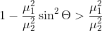 1-\frac{\mu _{1}^{2}}{\mu ^{2}_{2}}\sin ^{2}\Theta > \frac{\mu _{1}^{2}}{\mu ^{2}_{2}}