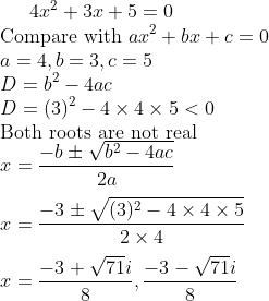 4x^2 + 3x + 5 =0 \\ \text{Compare with }ax^2 + bx + c =0 \\ a = 4, b = 3, c=5 \\ D = b^2-4ac \\ D=(3)^2-4 \times 4 \times 5 <0\\ \text{Both roots are not real } \\ x = \frac{-b\pm \sqrt{b^2-4ac}}{2a}\\\\ x = \frac{-3\pm \sqrt{(3)^2-4 \times 4 \times 5}}{2 \times 4}\\\\ x = \frac{-3+ \sqrt{71}i}{8}, \frac{-3- \sqrt{71}i}{8}