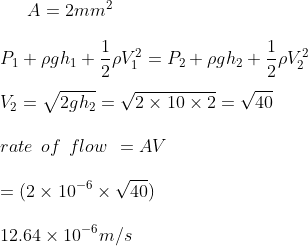 A = 2 mm^2 \\\\ P_1 + \rho g h_1 + \frac{1}{2} \rho V_1 ^ 2 = P_2 + \rho g h_2 + \frac{1}{2} \rho V_2 ^ 2 \\\\ V_ 2 = \sqrt {2gh_2 } = \sqrt { 2 \times 10 \times 2 } = \sqrt {40} \\\\ rate \: \: of \: \: flow \: \: = AV \\\\ = (2 \times 10 ^{-6}\times \sqrt {40}) \\\\ 12.64 \times 10 ^ { -6 } m/s