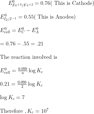 E^0 _{Fe^{+3}/Fe^{+2}}= 0.76 ($ This is Cathode$)\\\\ E^0 _{I_{2}/I^{-1}}= 0.55 ($ This is Anode$a)\\\\ E^0 _{cell}=E^0 _{C} - E^0 _{A} \\\\ = 0.76 - .55 = .21 \\\\ $ The reaction involved is $\\\\ E^0 _{cell} = \frac{0.059}{n} \log K_c \\\\ 0.21 = \frac{0.059}{2} \log K_c\\\\ \log K_c = 7 \\\\ $ Therefore $ , K_c = 10^7