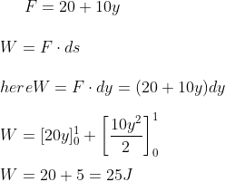 F = 20+ 10 y \\\\ W = F\cdot ds \\\\ here W = F\cdot dy = ( 20 + 10 y ) dy \\\\ W = [ 20 y ]^1 _0 + \left [ \frac{10 y^2}{2} \right ]^1_0 \\\\ W = 20+5 = 25 J