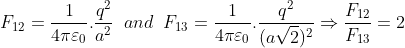 F_{12}=\frac{1}{4\pi \varepsilon _{0}}.\frac{q^{2}}{a^{2}}\; \; and\; \; F_{13}=\frac{1}{4\pi \varepsilon _{0}}.\frac{q^{2}}{(a\sqrt{2})^{2}}\Rightarrow \frac{F_{12}}{F_{13}}=2
