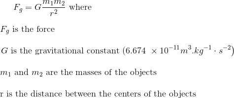 F_{g}=G \frac{m_{1} m_{2}}{r^{2}}$ where \\ \\ $F_{g}$ is the force \\ \\ $\left. G \text { is the gravitational constant (6.674 } \times 10^{-11} m ^{3} . kg ^{-1} \cdot s ^{-2}\right)$ \\ \\ $m_{1}$ and $m_{2}$ are the masses of the objects \\ \\ r is the distance between the centers of the objects