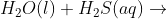 H_2O (l) + H_2S (aq) \rightarrow