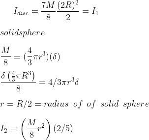 I_{disc } = \frac{7 M }{8} \frac{(2R)^2}{2} = I_1 \\\\ solid sphere \\\\ \frac{M}{8 } =( \frac{4}{3} \pi r^3 ) ( \delta ) \\\\ \frac{\delta \left ( \frac{4}{3}\pi R^3 \right )}{8}= 4/3 \pi r ^ 3 \delta \\\\ r = R/2 = radius \: \: of \: \: of \: \: solid \: \: sphere \\\\ I_{2} = \left ( \frac{M}{8} r ^ 2 \right ) (2/5)