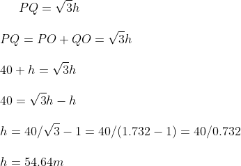 PQ = \sqrt 3 h \\\\ PQ = PO + QO = \sqrt 3 h \\\\ 40 + h = \sqrt 3 h \\\\ 40 = \sqrt 3 h-h\\\\ h = 40 / \sqrt 3 -1 = 40 /(1.732-1)= 40 / 0.732\\\\ h = 54.64 m \\\\
