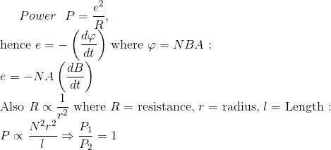 Power \ \ P=\frac{e^{2}}{R},$ \\ hence $e=-\left(\frac{d \varphi}{d t}\right)$ where $\varphi=N B A$ $: \\e=-N A\left(\frac{d B}{d t}\right)$ \\ Also $R \propto \frac{1}{r^{2}}$ where $R=$ resistance, $r=$ radius, $l=$ Length $: \\P \propto \frac{N^{2} r^{2}}{l} \Rightarrow \frac{P_{1}}{P_{2}}=1$