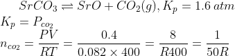 SrCO_{3}\rightleftharpoons SrO+CO_{2}(g),K_{p}=1.6\:atm\\ K_{p}=P_{co_{2}}\\ n_{co_{2}}=\frac{PV}{RT}=\frac{0.4}{0.082\times 400}=\frac{8}{R400}=\frac{1}{50R}