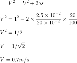 V^2 = U^2 + 2 as \\\\ V^2 = 1 ^ 2 - 2 \times \frac{2.5 \times 10 ^{-2}}{20 \times 10 ^{-3}} \times \frac{20}{100} \\\\ V^2 = 1/2 \\\\ V = 1 / \sqrt 2 \\\\ V = 0.7 m/s