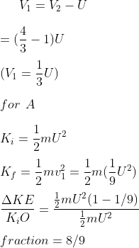 V_1 = V_2 - U \\\\ = ( \frac{4}{3} -1 ) U \\\\ ( V_1 = \frac{1}{3} U ) \\\\ for \: \: A \\\\ K_ i = \frac{1}{2}mU^2 \\\\ K_ f = \frac{1}{2}mv_1 ^ 2 = \frac{1}{2} m ( \frac{1}{9} U^2 ) \\\\ \frac{\Delta KE }{K _ i O } = \frac{ \frac{1}{2} mU^2 ( 1-1/9)}{\frac{1}{2} mU^2 } \\\\ fraction = 8/9