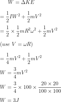 W = \Delta KE \\\\ = \frac{1}{2} IW^2 + \frac{1}{2} mV^2 \\\\ = \frac{1}{2} \times \frac{1}{2} mR^2 \omega ^ 2 + \frac{1}{2} m V^2 \\\\ (use \ V= \omega R ) \\\\ = \frac{1}{4} mV^2 + \frac{1}{2}m V^2 \\\\ W = \frac{3}{4} mV^2 \\\\ W = \frac{3}{4} \times 100 \times \frac{20 \times 20 }{100 \times 100} \\\\ W = 3 J