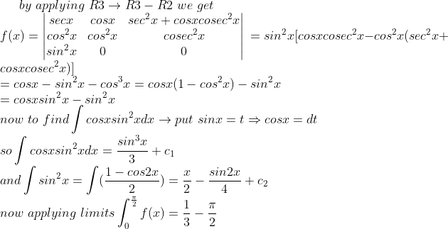 by\ applying\ R3\rightarrow R3-R2\ we\ get \\f(x)=\begin{vmatrix} secx&cosx & sec^2x+cosxcosec^2x\\ cos^2x & cos^2x &cosec^2x \\ sin^2x& 0 &0 \end{vmatrix}\ = sin^2x[cosxcosec^2x-cos^2x(sec^2x+cosxcosec^2x)]\\ =cosx-sin^2x-cos^3x=cosx(1-cos^2x)-sin^2x\\ =cosxsin^2x-sin^2x\\ now\ to\ find\int cosxsin^2xdx\rightarrow put\ sinx=t\Rightarrow cosx=dt\\so\int cosxsin^2xdx=\frac{sin^3x}{3}+c_1\\and\int sin^2x=\int (\frac{1-cos2x}{2})=\frac{x}{2}-\frac{sin2x}{4}+c_2\\now\ applying\ limits\int_{0}^{\frac{\pi}{2}}f(x)=\frac{1}{3}-\frac{\pi}{2}