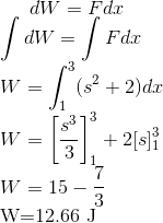 d W=F d x$ \\ $\int d W=\int F d x$\\ $W=\int_{1}^{3}(s^2+2) d x$\\ $W=\left[\frac{s^{3}}{3}\right]_{1}^{3}+2[s]_{1}^{3}$\\ $W=15- \frac{7}{3} \\$W=12.66 J$