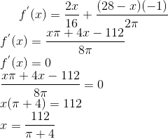 f^{'}(x) = \frac{2x}{16}+\frac{(28-x)(-1)}{2\pi} \\ f^{'}(x) = \frac{x\pi+4x-112}{8\pi}\\ f^{'}(x) = 0\\ \frac{x\pi+4x-112}{8\pi} = 0\\ x(\pi+4) = 112\\ x = \frac{112}{\pi + 4}