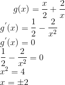 g ( x) = \frac{x}{2} + \frac{2}{x}\\ g^{'}(x) = \frac{1}{2}-\frac{2}{x^2}\\ g^{'}(x) = 0\\ \frac{1}{2}-\frac{2}{x^2} = 0\\ x^2 = 4\\ x = \pm 2