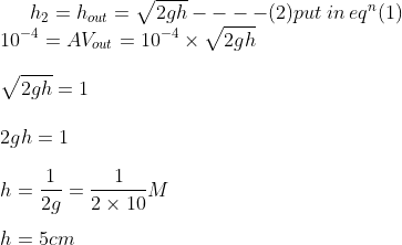 h_{2}=h_{out}=\sqrt{2gh}----(2)put\: in\: eq^{n}(1)\\\10^{-4}=AV_{out}=10^{-4}\times \sqrt{2gh}\\\\\sqrt{2gh}=1\\\\2gh=1\\\\h=\frac{1}{2g}=\frac{1}{2\times 10}M\\\\h=5cm