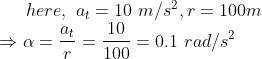 here, \ a_t=10 \ m/s^2, r=100 m\\\Rightarrow \alpha =\frac{a_t}{r}=\frac{10}{100}=0.1 \ rad/s^{2}