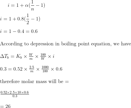 i = 1 + \alpha (\frac{1}{n}-1)\\\\ i = 1 + 0.8 (\frac{1}{2}-1)\\\\ i = 1 - 0.4 = 0.6\\\\ $ According to depression in boiling point equation, we have $ \\\\ \Delta T_b = K_b \times \frac{W}{m} \times \frac{100}{W} \times i \\\\ 0.3 = 0.52 \times \frac{2.5}{m} \times \frac{1000}{100} \times 0.6 \\\\ $ therefore molar mass will be = $\\\\ \frac{0.52 \times 2.5 \times 10 \times 0.6}{0.3} \\\\ = 26