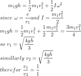m_1gh=\frac{1}{2}m_1v_1^2+\frac{1}{2}I\omega^2\\ since\ \omega=\frac{v}{r_1}and \ I=\frac{m_1r_1^2}{2}\\m_1gh=\frac{1}{2}m_1v_1^2+\frac{1}{2}\frac{m_1v_1^2}{2}=\frac{3m_1v_1^2}{4}\\so\ v_1=\sqrt{\frac{4gh}{3}}\\ simillarly\ v_2=\sqrt{\frac{4gh}{3}}\\therefor\ \frac{v_1}{v_2}=\frac{1}{1}