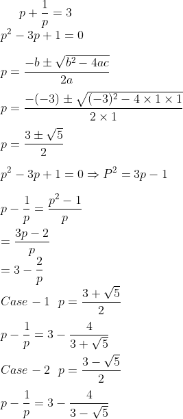 p + \frac{1}{p} = 3 \\ p^2 -3p + 1 = 0\\\\ p = \frac{-b \pm \sqrt{b^2-4ac}}{2a} \\\\ p = \frac{-(-3) \pm \sqrt{(-3)^2-4 \times 1 \times 1}}{2 \times 1} \\\\ p = \frac{3 \pm \sqrt{5}}{2} \\\\ p^2 -3p + 1 = 0 \Rightarrow P^2 = 3p -1\\\\ p -\frac{1}{p} = \frac{p^2-1}{p}\\\\ = \frac{3p-2}{p} \\ = 3 - \frac{2}{p}\\ Case -1 \ \ p = \frac{3 + \sqrt{5}}{2} \\\\ p -\frac{1}{p} = 3 - \frac{4}{3+\sqrt{5}}\\\\ Case -2 \ \ p = \frac{3 - \sqrt{5}}{2} \\\\ p -\frac{1}{p} = 3 - \frac{4}{3-\sqrt{5}}