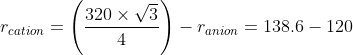 r_{cation}=\left ( \frac{320\times \sqrt{3}}{4} \right )-r_{anion}=138.6-120
