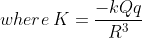 where \: K = \frac{-kQq}{R^{3}}