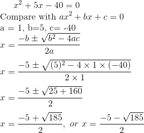 x^2 + 5x - 40 =0 \\ $ Compare with $ ax^2 +bx +c =0 \\ $a = 1, b=5, c= -40 $ \\ x = \frac{-b\pm \sqrt{b^2 -4ac}}{2a } \\\\ x = \frac{-5\pm \sqrt{(5)^2 -4 \times 1 \times (-40)}}{2 \times 1 } \\\\ x = \frac{-5\pm \sqrt{25+ 160}}{2 } \\\\ x = \frac{-5+ \sqrt{185}}{2 }, \ or \ x = \frac{-5 - \sqrt{185}}{2 } \\\\