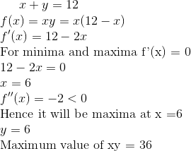 x+ y =12 \\ f(x) = xy = x(12-x)\\ f'(x) = 12 - 2x \\ $ For minima and maxima f'(x) = 0 $\\ 12- 2x =0 \\ x =6 \\ f''(x) = -2<0 \\ $ Hence it will be maxima at x =6 $ \\ y =6 \\ $ Maximum value of xy = 36