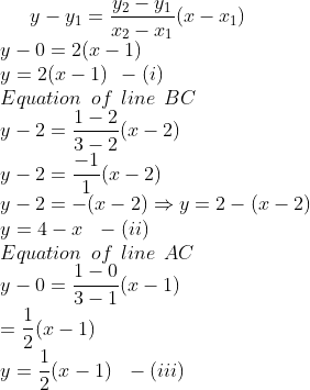 y-y_1=\frac{y_2-y_1}{x_2-x_1}(x-x_1) \\ y-0=2(x-1)\\ y=2(x-1) \:\: -(i) \\ Equation \:\: of \:\: line \:\: BC \\ y-2= \frac{1-2}{3-2}(x-2) \\ y-2= \frac{-1}{1}(x-2)\\ y-2 = - (x-2) \Rightarrow y=2-(x-2)\\ y=4-x \:\:\: -(ii) \\ Equation \:\: of \:\:line \:\: AC \\ y-0=\frac{1-0}{3-1}(x-1)\\ = \frac{1}{2}(x-1) \\ y=\frac{1}{2}(x-1) \:\:\: - (iii)